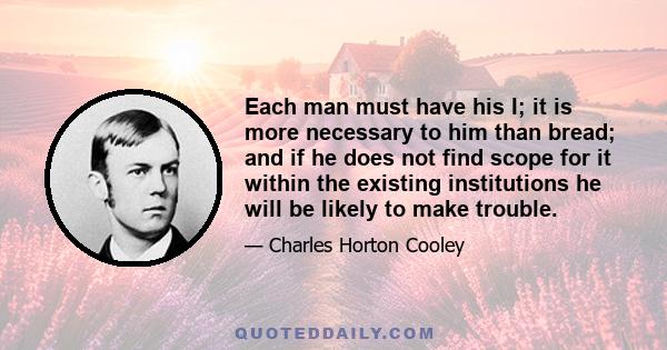 Each man must have his I; it is more necessary to him than bread; and if he does not find scope for it within the existing institutions he will be likely to make trouble.