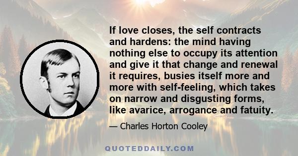 If love closes, the self contracts and hardens: the mind having nothing else to occupy its attention and give it that change and renewal it requires, busies itself more and more with self-feeling, which takes on narrow