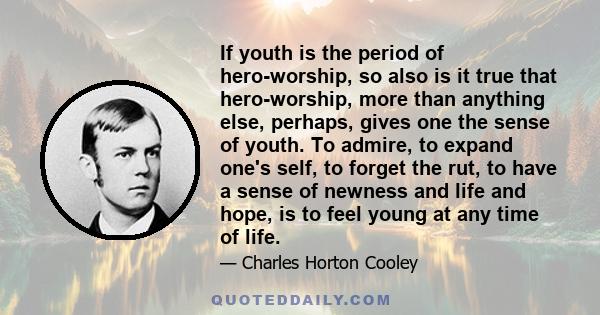 If youth is the period of hero-worship, so also is it true that hero-worship, more than anything else, perhaps, gives one the sense of youth. To admire, to expand one's self, to forget the rut, to have a sense of