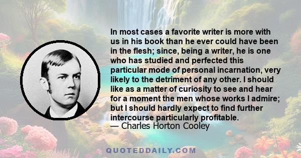 In most cases a favorite writer is more with us in his book than he ever could have been in the flesh; since, being a writer, he is one who has studied and perfected this particular mode of personal incarnation, very