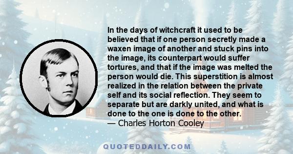 In the days of witchcraft it used to be believed that if one person secretly made a waxen image of another and stuck pins into the image, its counterpart would suffer tortures, and that if the image was melted the