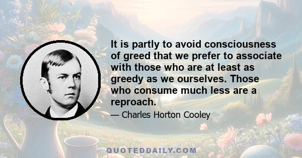 It is partly to avoid consciousness of greed that we prefer to associate with those who are at least as greedy as we ourselves. Those who consume much less are a reproach.