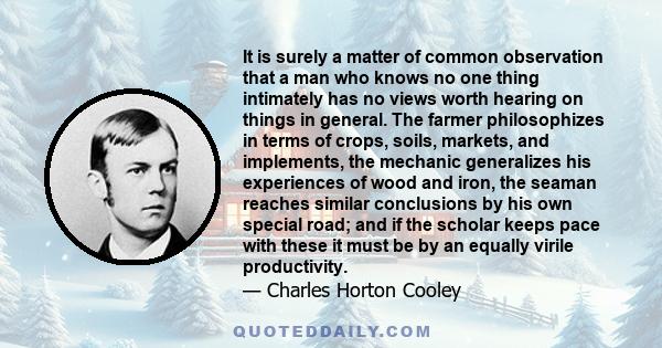 It is surely a matter of common observation that a man who knows no one thing intimately has no views worth hearing on things in general. The farmer philosophizes in terms of crops, soils, markets, and implements, the