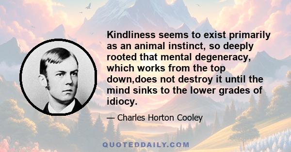 Kindliness seems to exist primarily as an animal instinct, so deeply rooted that mental degeneracy, which works from the top down,does not destroy it until the mind sinks to the lower grades of idiocy.