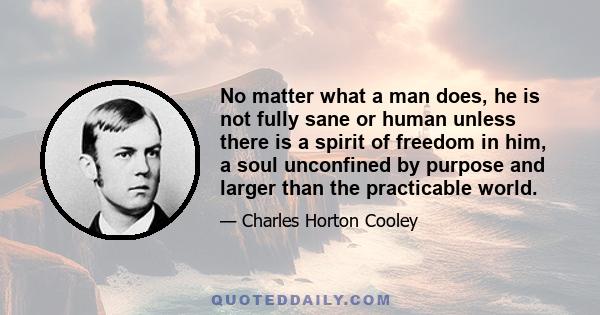 No matter what a man does, he is not fully sane or human unless there is a spirit of freedom in him, a soul unconfined by purpose and larger than the practicable world.