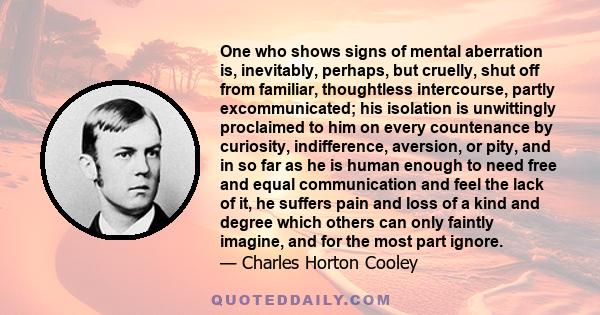 One who shows signs of mental aberration is, inevitably, perhaps, but cruelly, shut off from familiar, thoughtless intercourse, partly excommunicated; his isolation is unwittingly proclaimed to him on every countenance