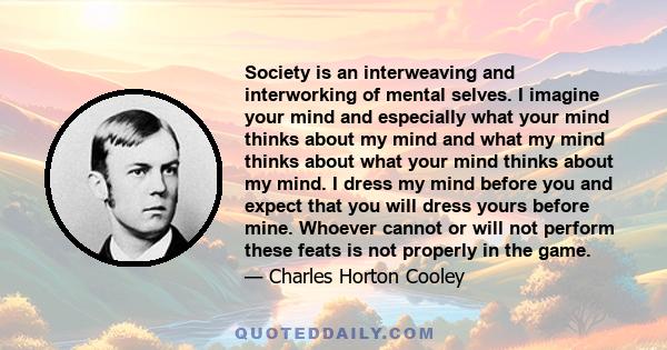 Society is an interweaving and interworking of mental selves. I imagine your mind and especially what your mind thinks about my mind and what my mind thinks about what your mind thinks about my mind. I dress my mind