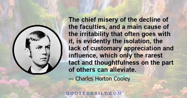 The chief misery of the decline of the faculties, and a main cause of the irritability that often goes with it, is evidently the isolation, the lack of customary appreciation and influence, which only the rarest tact