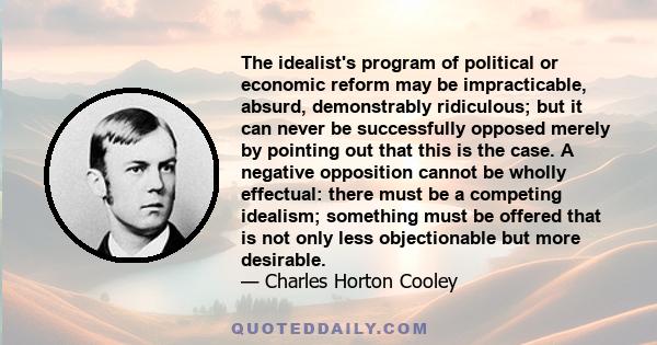 The idealist's program of political or economic reform may be impracticable, absurd, demonstrably ridiculous; but it can never be successfully opposed merely by pointing out that this is the case. A negative opposition