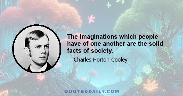 The imaginations which people have of one another are the solid facts of society.