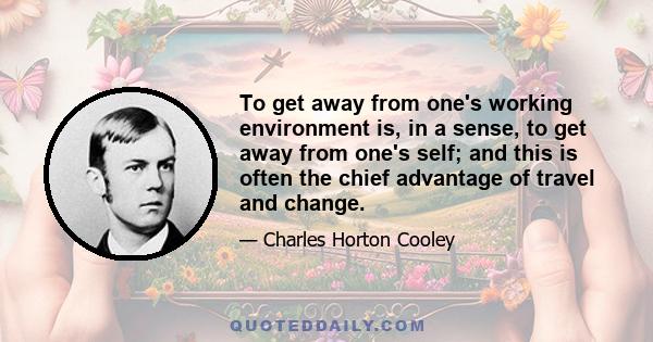 To get away from one's working environment is, in a sense, to get away from one's self; and this is often the chief advantage of travel and change.