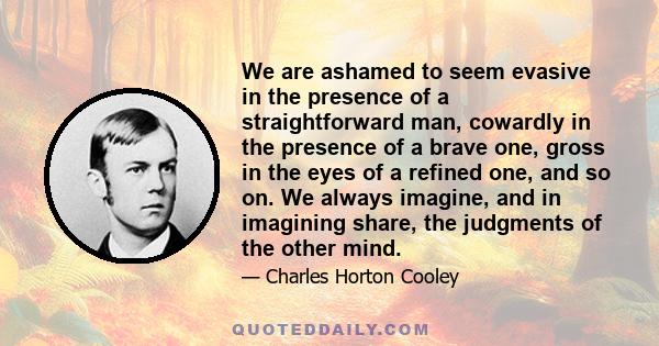 We are ashamed to seem evasive in the presence of a straightforward man, cowardly in the presence of a brave one, gross in the eyes of a refined one, and so on. We always imagine, and in imagining share, the judgments