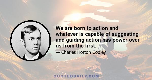 We are born to action and whatever is capable of suggesting and guiding action has power over us from the first.