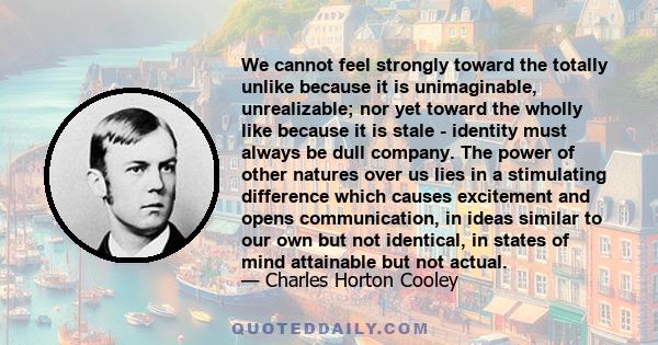 We cannot feel strongly toward the totally unlike because it is unimaginable, unrealizable; nor yet toward the wholly like because it is stale - identity must always be dull company. The power of other natures over us