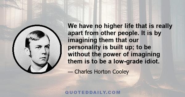 We have no higher life that is really apart from other people. It is by imagining them that our personality is built up; to be without the power of imagining them is to be a low-grade idiot.