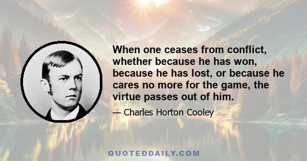 When one ceases from conflict, whether because he has won, because he has lost, or because he cares no more for the game, the virtue passes out of him.