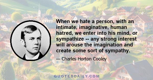 When we hate a person, with an intimate, imaginative, human hatred, we enter into his mind, or sympathize -- any strong interest will arouse the imagination and create some sort of sympathy.