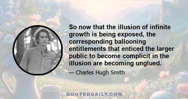 So now that the illusion of infinite growth is being exposed, the corresponding ballooning entitlements that enticed the larger public to become complicit in the illusion are becoming unglued.