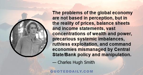 The problems of the global economy are not based in perception, but in the reality of prices, balance sheets and income statements, vast concentrations of wealth and power, precarious systemic imbalances, ruthless