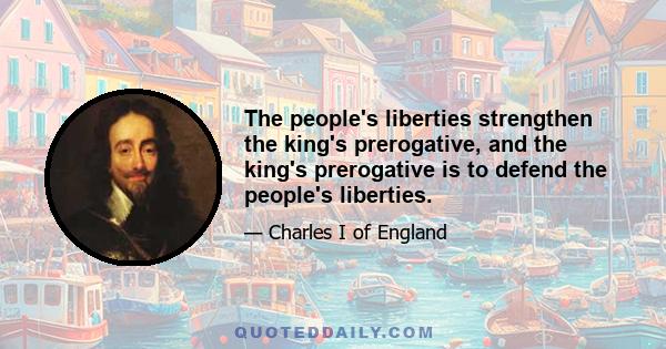 The people's liberties strengthen the king's prerogative, and the king's prerogative is to defend the people's liberties.