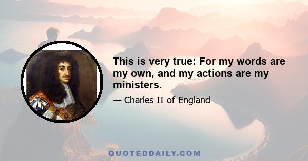 This is very true: For my words are my own, and my actions are my ministers.