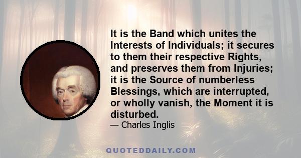 It is the Band which unites the Interests of Individuals; it secures to them their respective Rights, and preserves them from Injuries; it is the Source of numberless Blessings, which are interrupted, or wholly vanish,