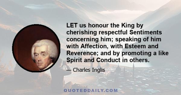 LET us honour the King by cherishing respectful Sentiments concerning him; speaking of him with Affection, with Esteem and Reverence; and by promoting a like Spirit and Conduct in others.