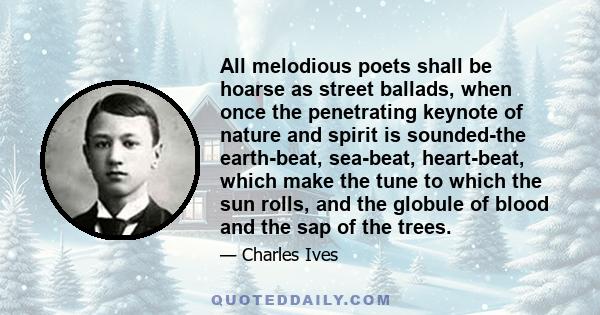 All melodious poets shall be hoarse as street ballads, when once the penetrating keynote of nature and spirit is sounded-the earth-beat, sea-beat, heart-beat, which make the tune to which the sun rolls, and the globule