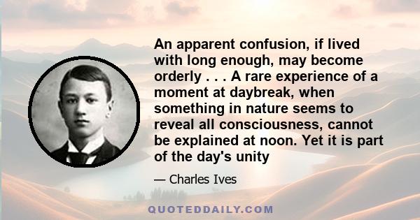 An apparent confusion, if lived with long enough, may become orderly . . . A rare experience of a moment at daybreak, when something in nature seems to reveal all consciousness, cannot be explained at noon. Yet it is