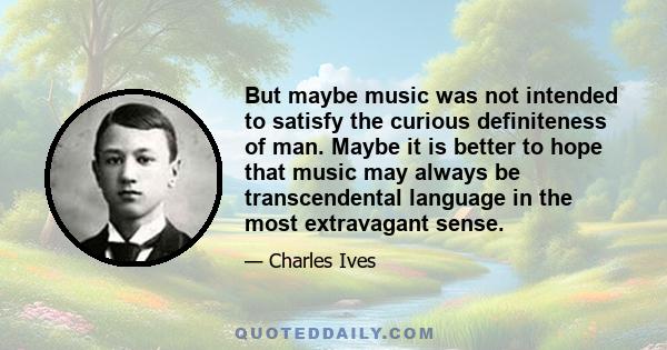 But maybe music was not intended to satisfy the curious definiteness of man. Maybe it is better to hope that music may always be transcendental language in the most extravagant sense.