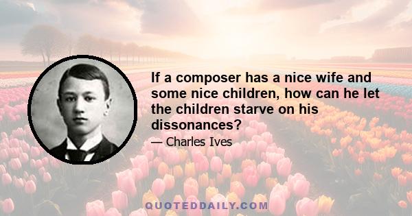 If a composer has a nice wife and some nice children, how can he let the children starve on his dissonances?