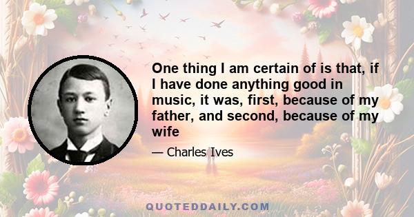 One thing I am certain of is that, if I have done anything good in music, it was, first, because of my father, and second, because of my wife