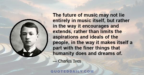 The future of music may not lie entirely in music itself, but rather in the way it encourages and extends, rather than limits the aspirations and ideals of the people, in the way it makes itself a part with the finer