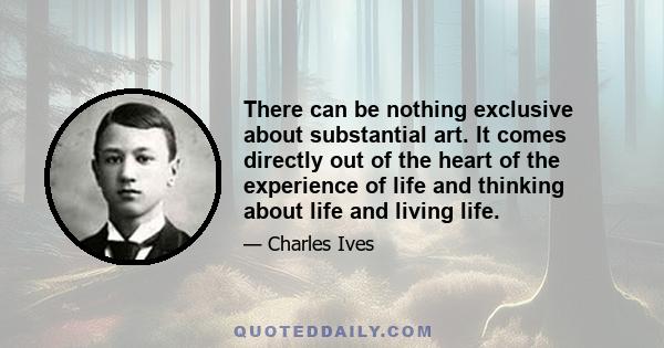 There can be nothing exclusive about substantial art. It comes directly out of the heart of the experience of life and thinking about life and living life.