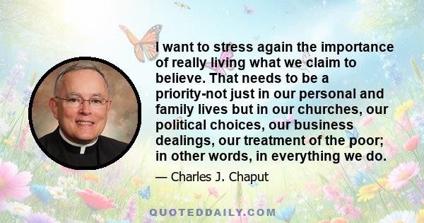 I want to stress again the importance of really living what we claim to believe. That needs to be a priority-not just in our personal and family lives but in our churches, our political choices, our business dealings,