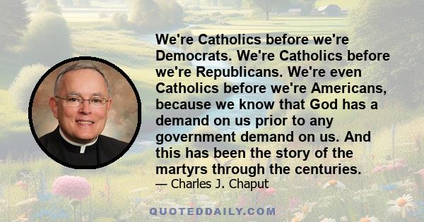 We're Catholics before we're Democrats. We're Catholics before we're Republicans. We're even Catholics before we're Americans, because we know that God has a demand on us prior to any government demand on us. And this