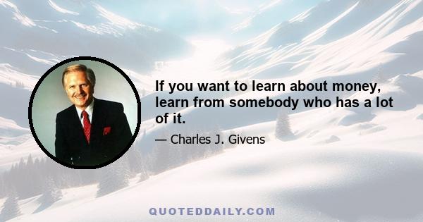 If you want to learn about money, learn from somebody who has a lot of it.