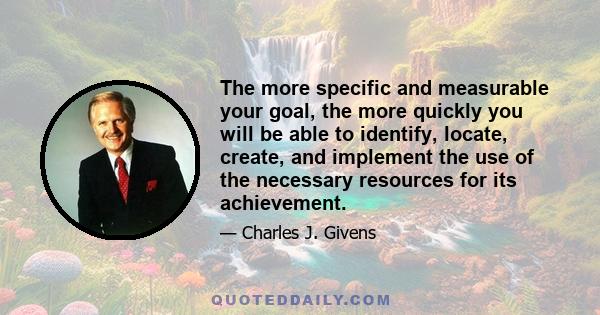 The more specific and measurable your goal, the more quickly you will be able to identify, locate, create, and implement the use of the necessary resources for its achievement.