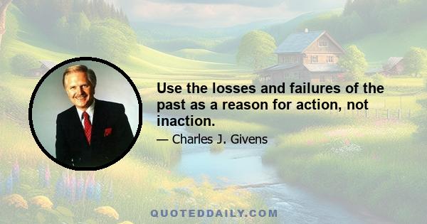 Use the losses and failures of the past as a reason for action, not inaction.