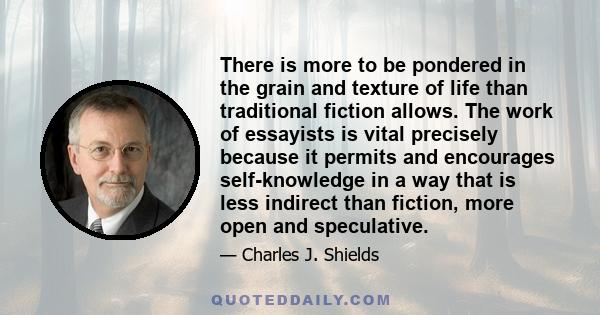 There is more to be pondered in the grain and texture of life than traditional fiction allows. The work of essayists is vital precisely because it permits and encourages self-knowledge in a way that is less indirect