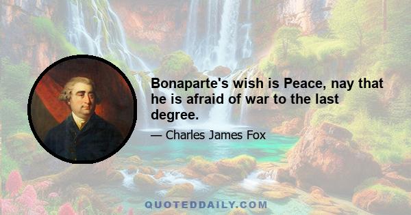 Bonaparte's wish is Peace, nay that he is afraid of war to the last degree.