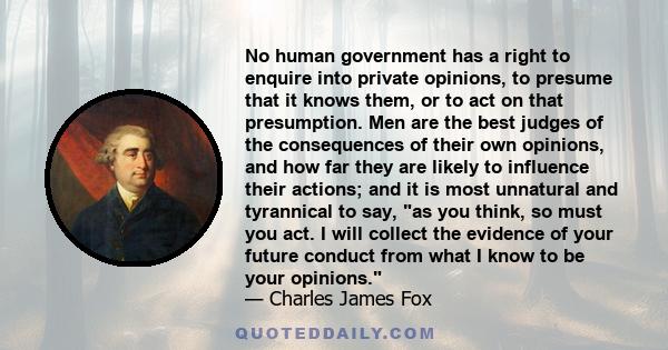 No human government has a right to enquire into private opinions, to presume that it knows them, or to act on that presumption. Men are the best judges of the consequences of their own opinions, and how far they are