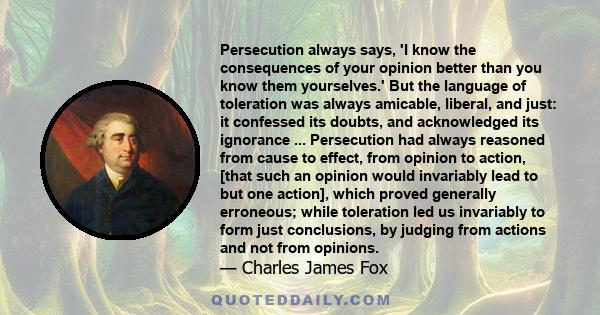 Persecution always says, 'I know the consequences of your opinion better than you know them yourselves.' But the language of toleration was always amicable, liberal, and just: it confessed its doubts, and acknowledged