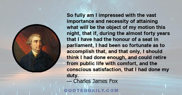 So fully am I impressed with the vast importance and necessity of attaining what will be the object of my motion this night, that if, during the almost forty years that I have had the honour of a seat in parliament, I