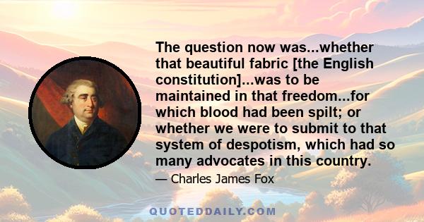 The question now was...whether that beautiful fabric [the English constitution]...was to be maintained in that freedom...for which blood had been spilt; or whether we were to submit to that system of despotism, which