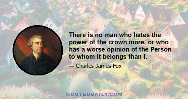 There is no man who hates the power of the crown more, or who has a worse opinion of the Person to whom it belongs than I.