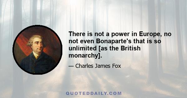 There is not a power in Europe, no not even Bonaparte's that is so unlimited [as the British monarchy].