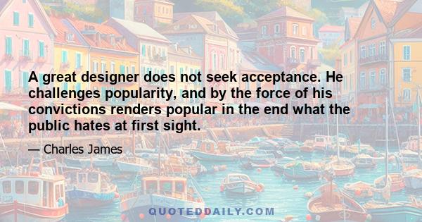 A great designer does not seek acceptance. He challenges popularity, and by the force of his convictions renders popular in the end what the public hates at first sight.