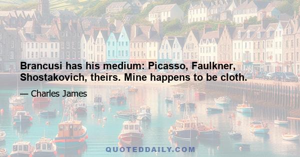 Brancusi has his medium: Picasso, Faulkner, Shostakovich, theirs. Mine happens to be cloth.