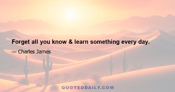 Forget all you know & learn something every day.